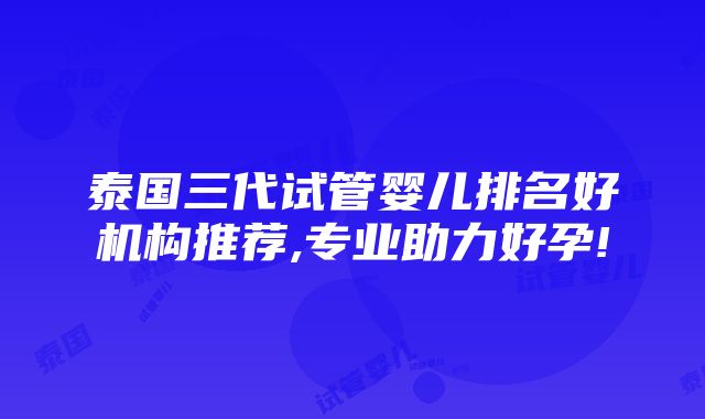 泰国三代试管婴儿排名好机构推荐,专业助力好孕!