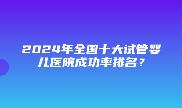 2024年全国十大试管婴儿医院成功率排名？