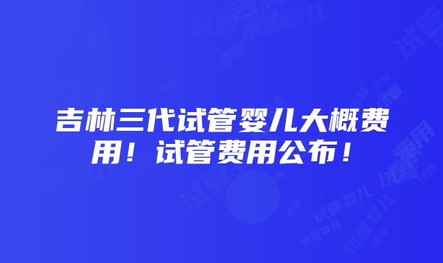 吉林三代试管婴儿大概费用！试管费用公布！