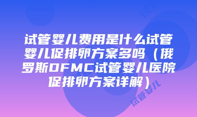 试管婴儿费用是什么试管婴儿促排卵方案多吗（俄罗斯DFMC试管婴儿医院促排卵方案详解）