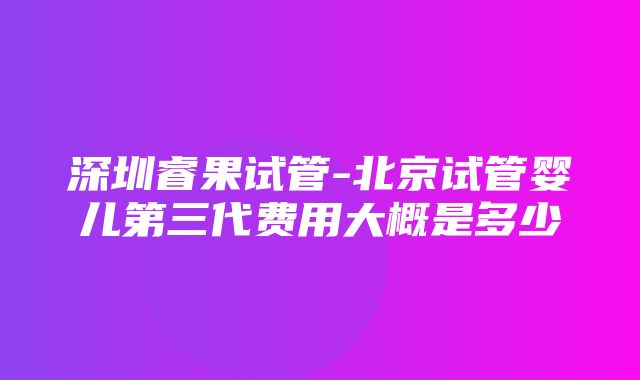 深圳睿果试管-北京试管婴儿第三代费用大概是多少