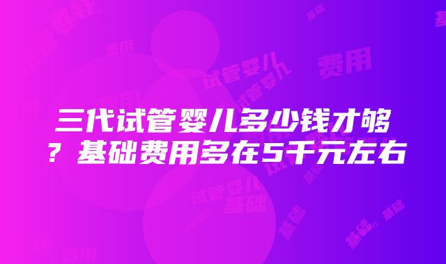 三代试管婴儿多少钱才够？基础费用多在5千元左右