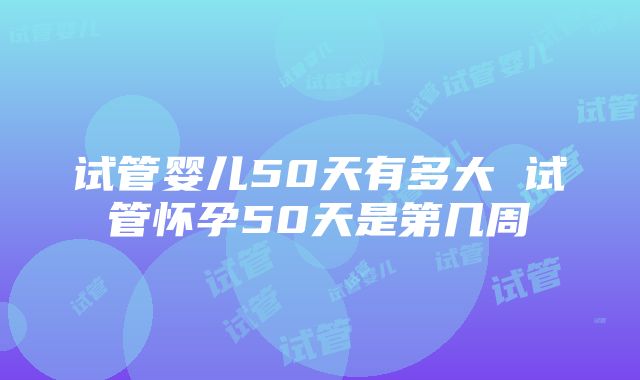 试管婴儿50天有多大 试管怀孕50天是第几周