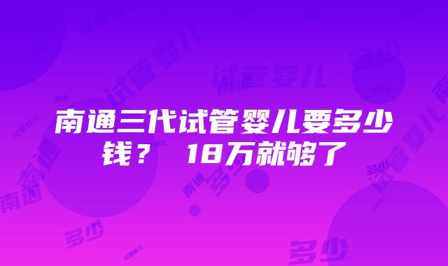 南通三代试管婴儿要多少钱？ 18万就够了