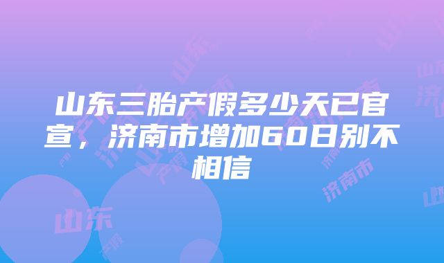 山东三胎产假多少天已官宣，济南市增加60日别不相信