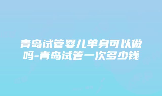 青岛试管婴儿单身可以做吗-青岛试管一次多少钱