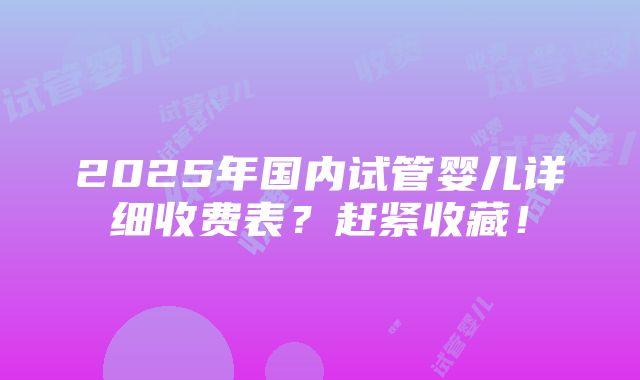 2025年国内试管婴儿详细收费表？赶紧收藏！