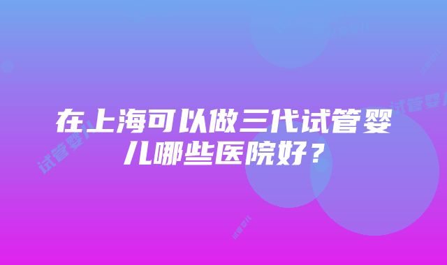 在上海可以做三代试管婴儿哪些医院好？