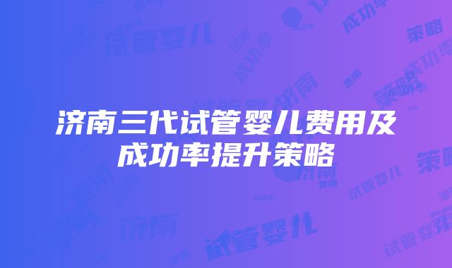 济南三代试管婴儿费用及成功率提升策略