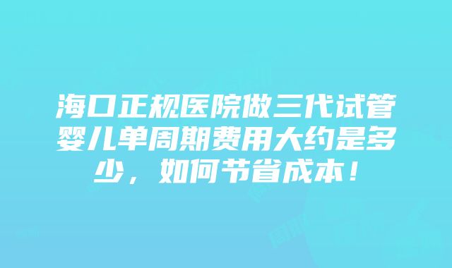 海口正规医院做三代试管婴儿单周期费用大约是多少，如何节省成本！