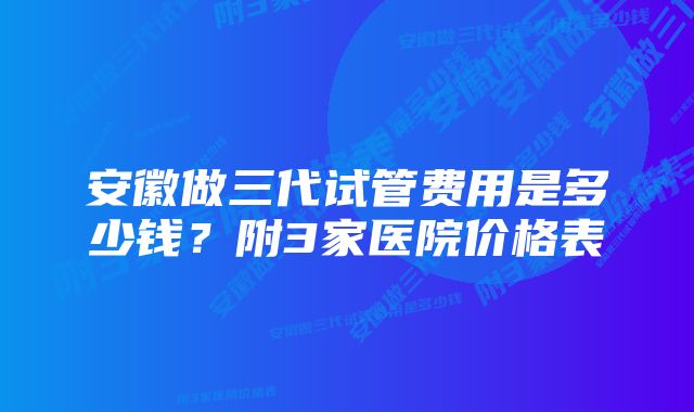 安徽做三代试管费用是多少钱？附3家医院价格表