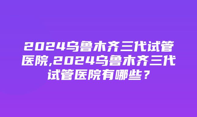 2024乌鲁木齐三代试管医院,2024乌鲁木齐三代试管医院有哪些？