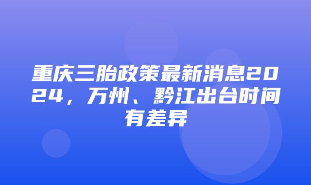 重庆三胎政策最新消息2024，万州、黔江出台时间有差异