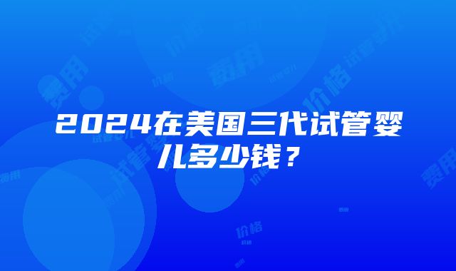 2024在美国三代试管婴儿多少钱？