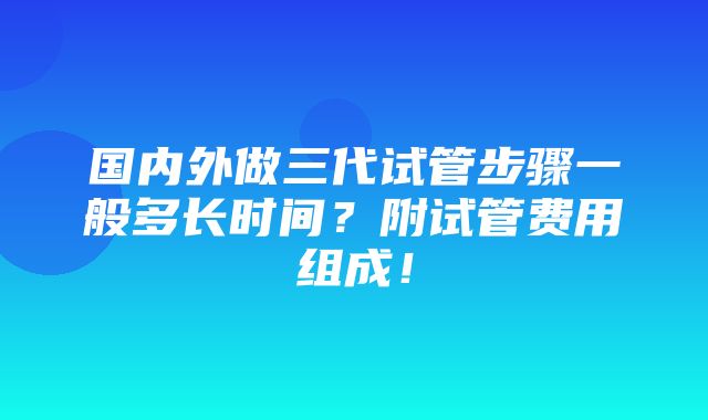 国内外做三代试管步骤一般多长时间？附试管费用组成！