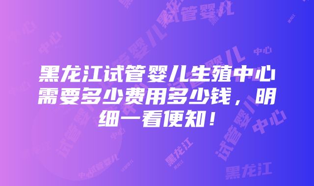 黑龙江试管婴儿生殖中心需要多少费用多少钱，明细一看便知！