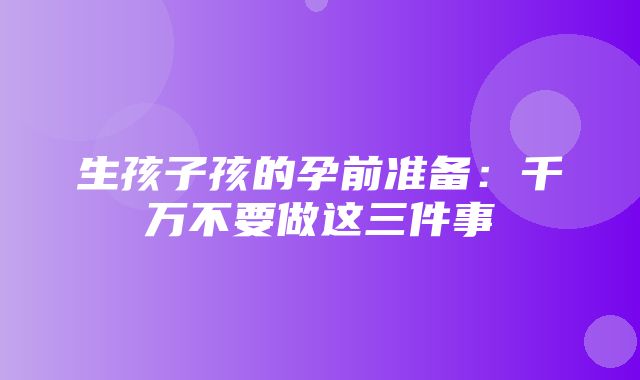 生孩子孩的孕前准备：千万不要做这三件事