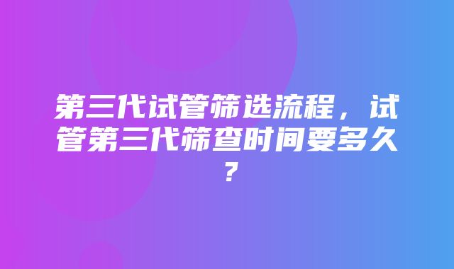 第三代试管筛选流程，试管第三代筛查时间要多久？