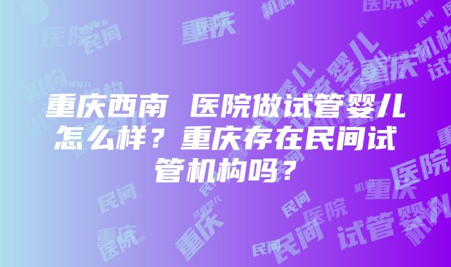 重庆西南 医院做试管婴儿怎么样？重庆存在民间试管机构吗？