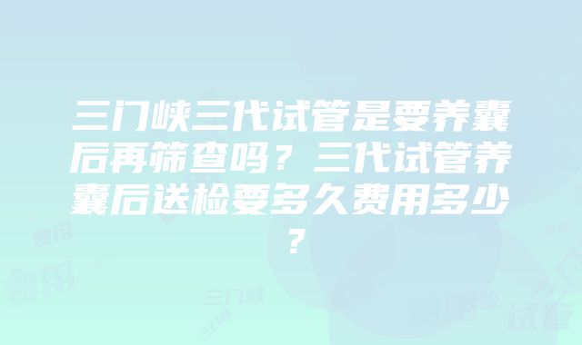 三门峡三代试管是要养囊后再筛查吗？三代试管养囊后送检要多久费用多少？