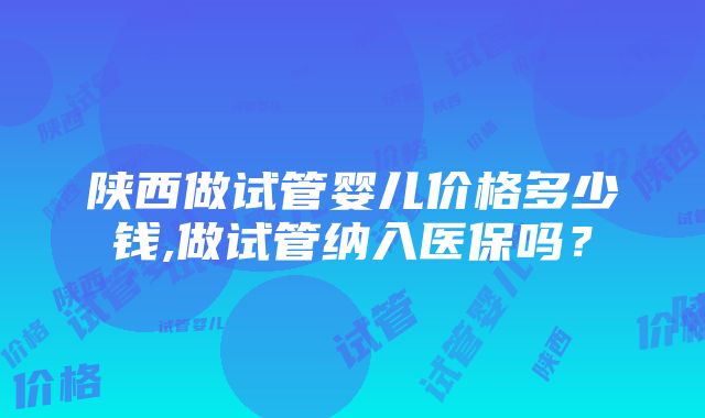 陕西做试管婴儿价格多少钱,做试管纳入医保吗？