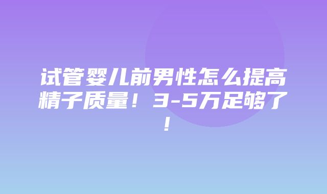 试管婴儿前男性怎么提高精子质量！3-5万足够了！