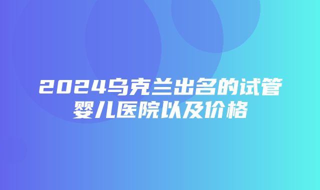 2024乌克兰出名的试管婴儿医院以及价格