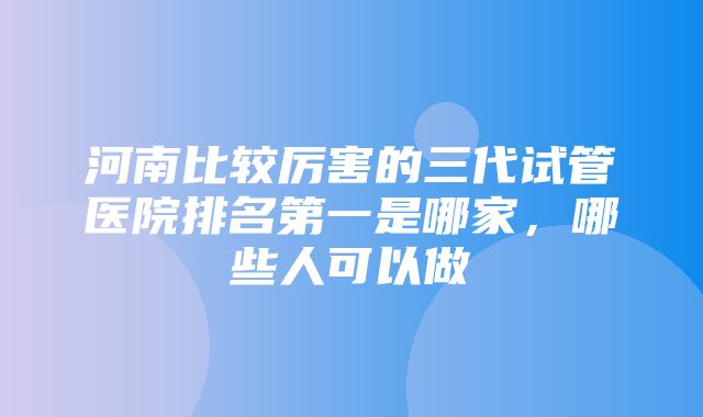 河南比较厉害的三代试管医院排名第一是哪家，哪些人可以做