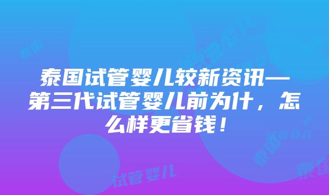 泰国试管婴儿较新资讯—第三代试管婴儿前为什，怎么样更省钱！