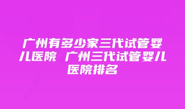 广州有多少家三代试管婴儿医院 广州三代试管婴儿医院排名