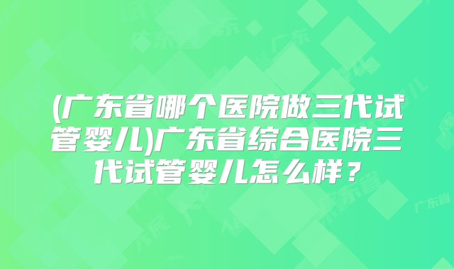 (广东省哪个医院做三代试管婴儿)广东省综合医院三代试管婴儿怎么样？