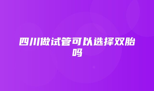 四川做试管可以选择双胎吗