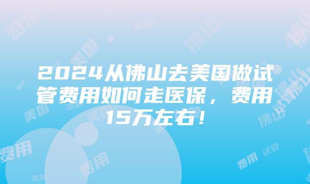 2024从佛山去美国做试管费用如何走医保，费用15万左右！