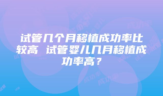 试管几个月移植成功率比较高 试管婴儿几月移植成功率高？