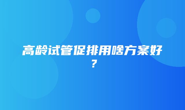 高龄试管促排用啥方案好？