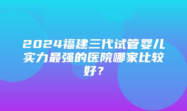 2024福建三代试管婴儿实力最强的医院哪家比较好？