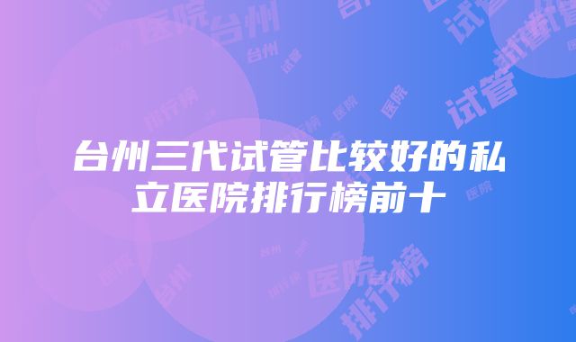 台州三代试管比较好的私立医院排行榜前十