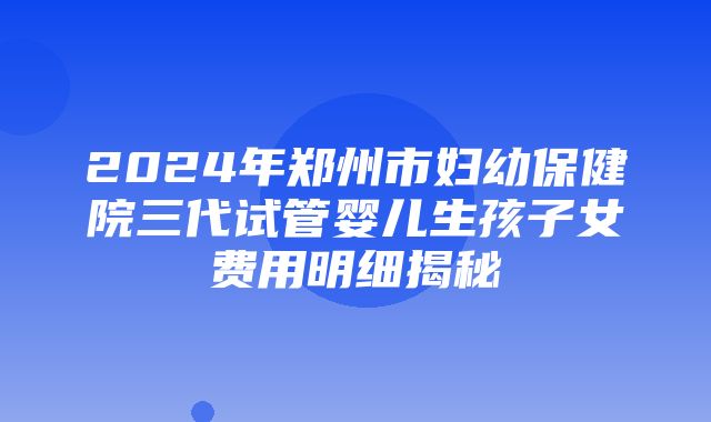 2024年郑州市妇幼保健院三代试管婴儿生孩子女费用明细揭秘