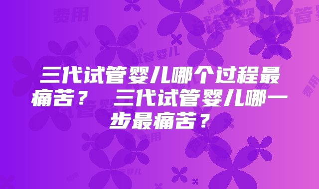 三代试管婴儿哪个过程最痛苦？ 三代试管婴儿哪一步最痛苦？