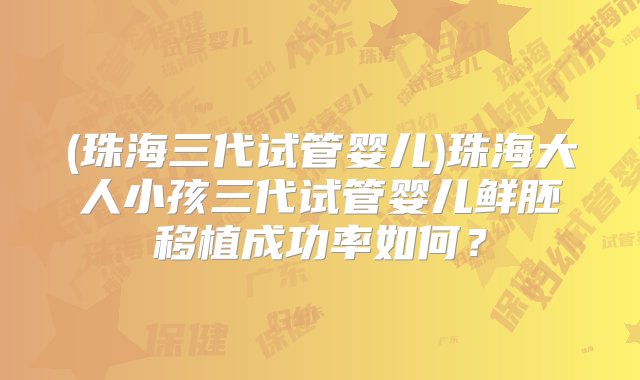 (珠海三代试管婴儿)珠海大人小孩三代试管婴儿鲜胚移植成功率如何？