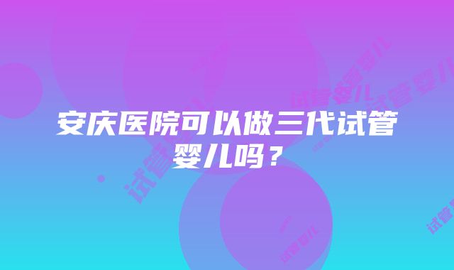 安庆医院可以做三代试管婴儿吗？