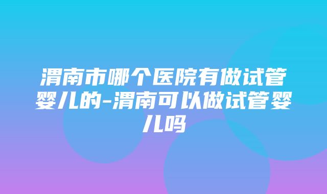 渭南市哪个医院有做试管婴儿的-渭南可以做试管婴儿吗