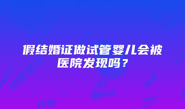 假结婚证做试管婴儿会被医院发现吗？