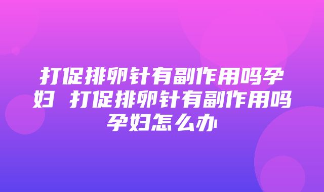 打促排卵针有副作用吗孕妇 打促排卵针有副作用吗孕妇怎么办