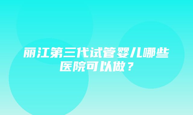 丽江第三代试管婴儿哪些医院可以做？