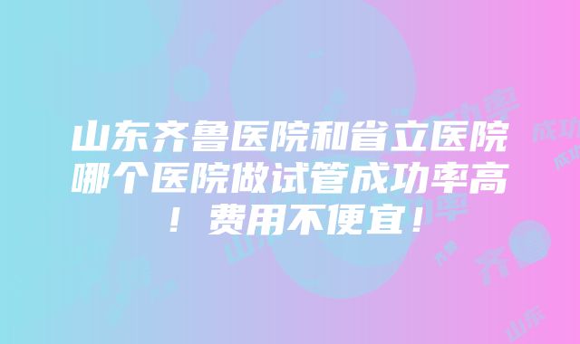 山东齐鲁医院和省立医院哪个医院做试管成功率高！费用不便宜！