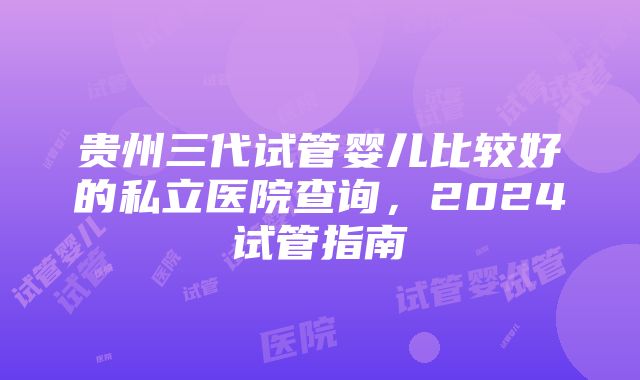 贵州三代试管婴儿比较好的私立医院查询，2024试管指南