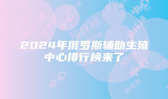 2024年俄罗斯辅助生殖中心排行榜来了