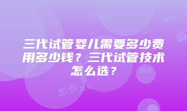 三代试管婴儿需要多少费用多少钱？三代试管技术怎么选？