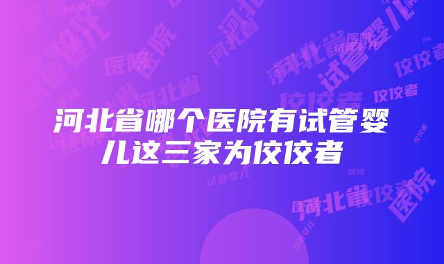 河北省哪个医院有试管婴儿这三家为佼佼者